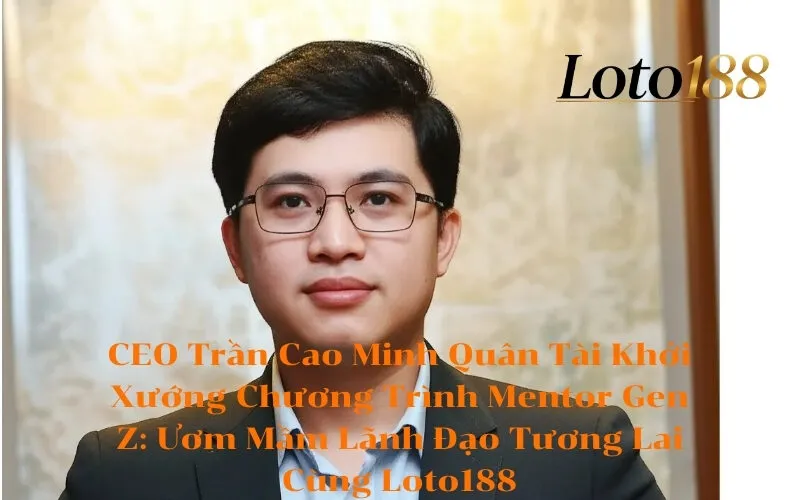 CEO Trần Cao Minh Quân Tài Khởi Xướng Chương Trình Mentor Gen Z Ươm Mầm Lãnh Đạo Tương Lai Cùng Loto188